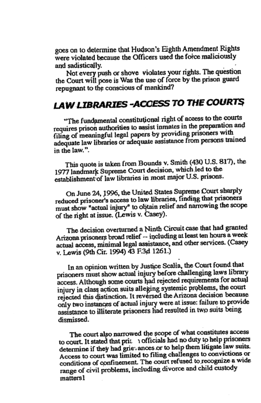 ‘goes on to determine that Hudson’s Eighth Amendment Rights were violated because the Officers used the fofce maliciously and sadistically. g  Not every push or shove violates your ighis. The question the Court will pose s Was the use of force by the prison guard repugnant to the conseious of mankind?  LAW LIBRARIES -ACCESS TO THE COURTS  “The fundgmental constitutional right of aceess to the courts equires prison authorites o aasist inmales i the preparalion and filing of meaningful legal popers by providing prisoners with, adoquate law libraries or adequate assistance from persons trained in the law.”.  This quote is taken from Bounds v. Smith (430 U.S. 817), the 1977 landmark Supreme Court decision, which led to the. establishment of law libraries in most major U.S. prisons.  On June 24, 1996, the United States Supreme Court sharply rediuced prisonce’s access to law libraries, finding that prisoners must show *actual injury* to obtain relief and narrowing the scope of the right atissue. (Lewis v. Cascy).  The decision overturned a Ninth Circuit case that had granted Actzona prisoners broad relief - including atleast ten hours @ week ‘actual access, minimal legal assistance, and other services. (Casey v. Lewis (9th Ci. 1994) 43 F3d 1261)  Inan opinion writien by Justice Scalia, the Court found that prisoners must show actual injury before challenging laws library Sccess, Although some courts had rejected requirements for actual injury in clasy action suits alleging systemic problems, the court rejected this distinction. It revérsed the Arizona decision because ‘only two instances of actual injury were al issue: failure 1o provide ‘assistance to iliterate prisoners fiad resulted in twp suits being dismissed.  ‘The court algo nasrowed the scope of what constitutes access 1o court. It stated that pric. 1 officials had no duty to help prisoners determine if they bad grie ances or t help them litigate law suits. ‘Acoess to court was limited to filing challenges to convictions or ‘conditions of confinement. The court refused to recogaize a wide Tange of civil problems, including divorce and child custody matters1 